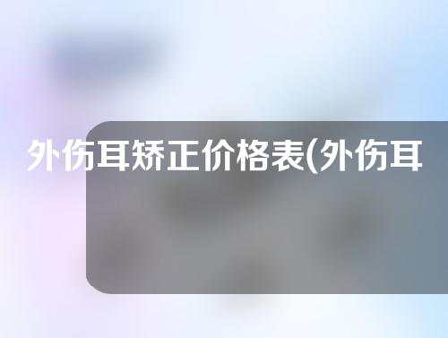 外伤耳矫正价格表(外伤耳矫正价格比较及注意事项)