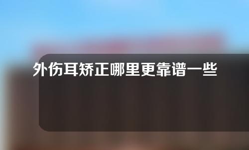 外伤耳矫正哪里更靠谱一些（耳外伤怎么治疗）