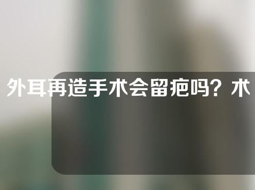 外耳再造手术会留疤吗？术后需要注意什么？