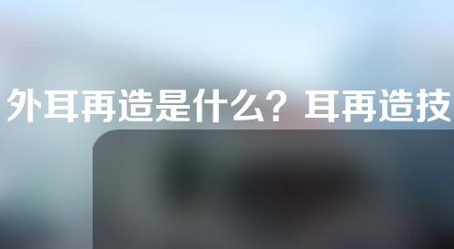 外耳再造是什么？耳再造技术是什么？