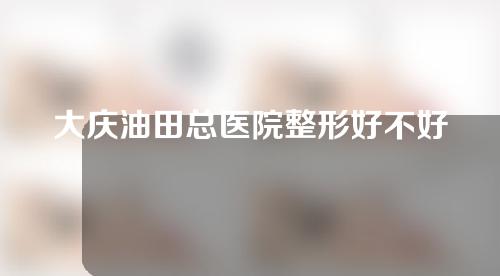 大庆油田总医院整形好不好？速速收藏！