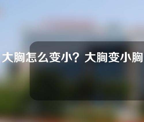 大胸怎么变小？大胸变小胸手术要花多少钱？