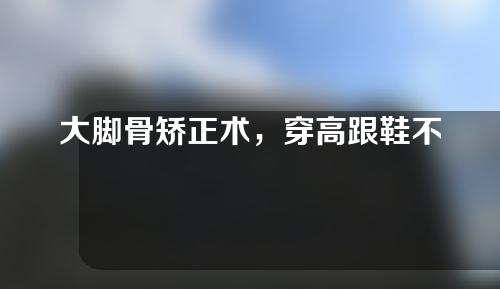 大脚骨矫正术，穿高跟鞋不成问题了