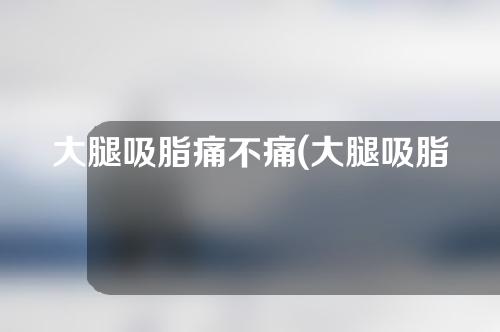 大腿吸脂痛不痛(大腿吸脂痛不痛呀)