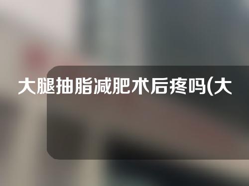 大腿抽脂减肥术后疼吗(大腿抽脂减肥术后疼吗多久)