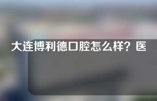 大连博利德口腔怎么样？医生介绍+擅长项目了解一下
