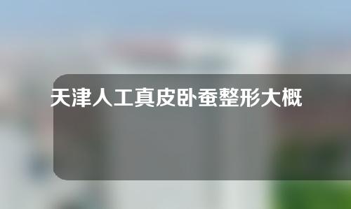 天津人工真皮卧蚕整形大概需要多少钱(天津人工真皮卧蚕整形大概需要多少钱一次)