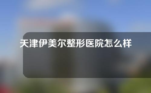 天津伊美尔整形医院怎么样？医院综合实力+坐诊医生名单