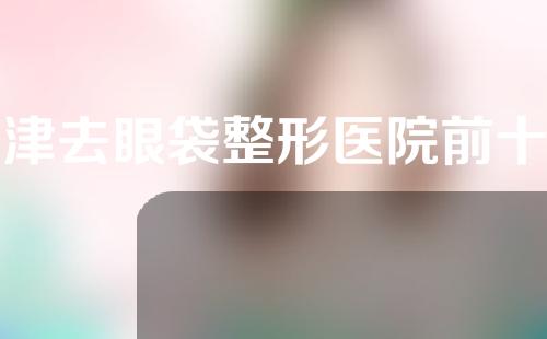天津去眼袋整形医院前十有哪些