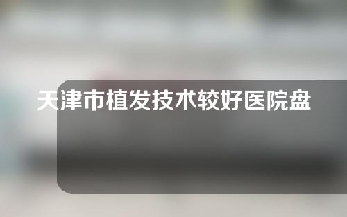 天津市植发技术较好医院盘点，大麦、雍禾、熙朵植发哪个好？