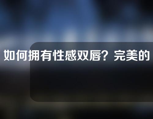 如何拥有性感双唇？完美的唇形有啥特征呢？注射透明质酸丰唇的过程是怎样呢？