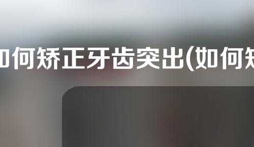 如何矫正牙齿突出(如何矫正牙齿突出图片)