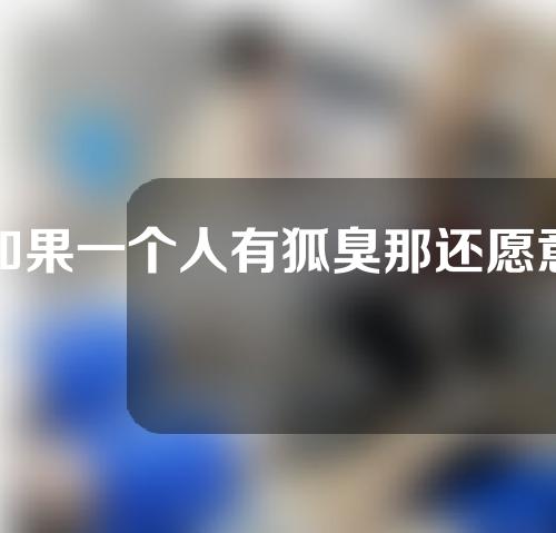 如果一个人有狐臭那还愿意跟他亲近吗？腋臭的原因是什么？