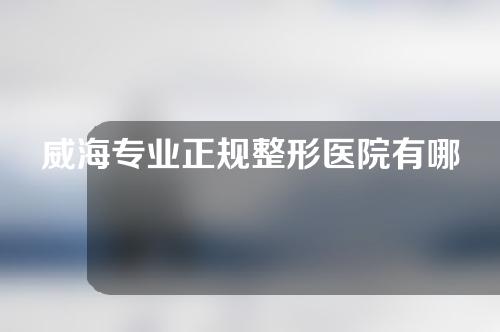 威海专业正规整形医院有哪些？爱美人群来了解了解吧