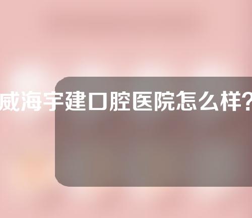 威海宇建口腔医院怎么样？附医院声誉和种植牙案例