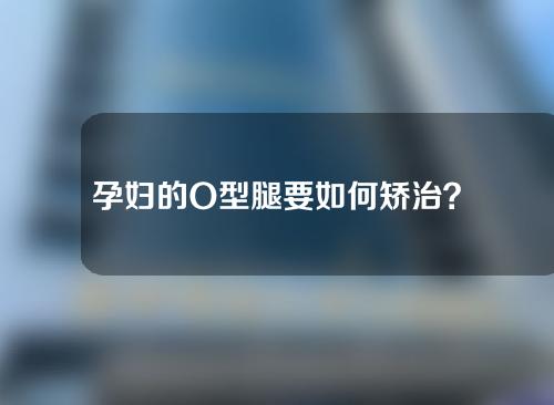 孕妇的O型腿要如何矫治？