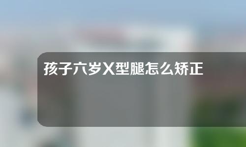 孩子六岁X型腿怎么矫正