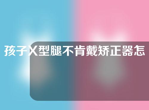 孩子X型腿不肯戴矫正器怎么办