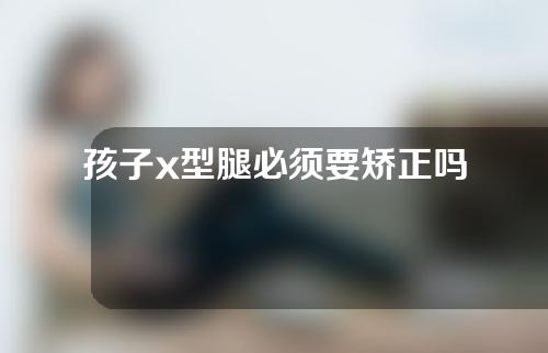 孩子x型腿必须要矫正吗