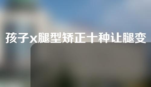 孩子x腿型矫正十种让腿变直的方法