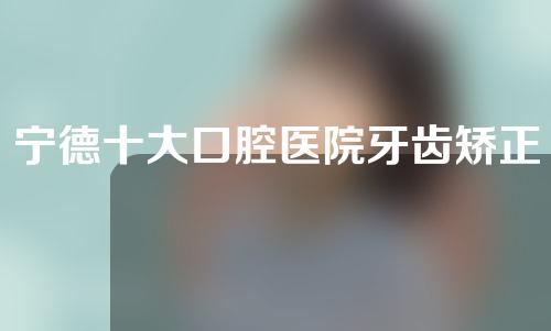 宁德十大口腔医院牙齿矫正
