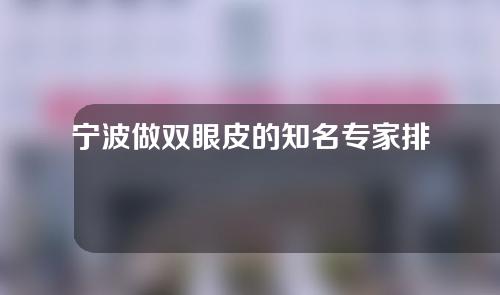 宁波做双眼皮的知名专家排名更新，包含黄泽春、王先成、张潮等