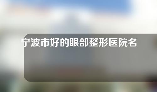 宁波市好的眼部整形医院名单，实力医院不容错过