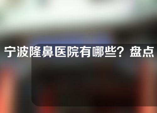 宁波隆鼻医院有哪些？盘点三家热门医院推荐！