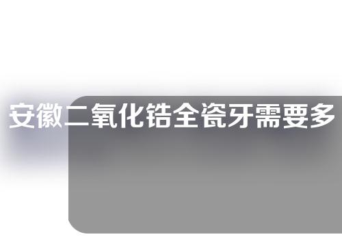 安徽二氧化锆全瓷牙需要多少费用(二氧化锆全瓷牙加工费多少)