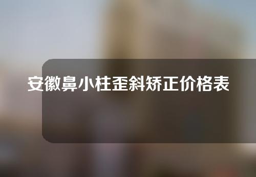 安徽鼻小柱歪斜矫正价格表(鼻小柱歪斜矫正多少钱)