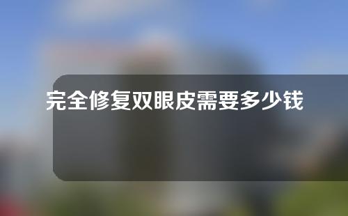 完全修复双眼皮需要多少钱？双眼皮全切修复需要多长时间？