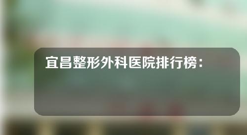 宜昌整形外科医院排行榜：人气高信赖机构开放~