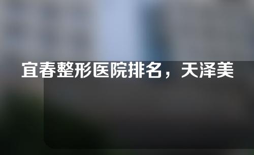 宜春整形医院排名，天泽美容、艾莱芙整形等实力上榜！