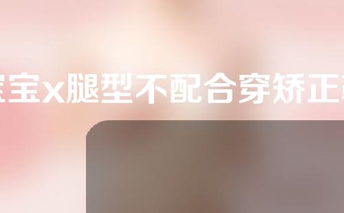 宝宝x腿型不配合穿矫正鞋怎么办