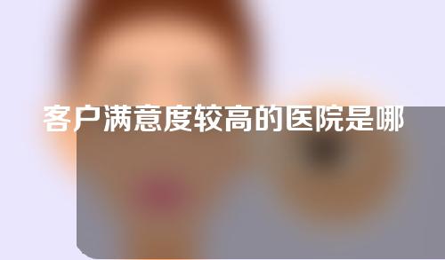 客户满意度较高的医院是哪几家，整合前五有哪些入围