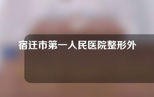 宿迁市第一人民医院整形外科怎么样？专家介绍及案例分享