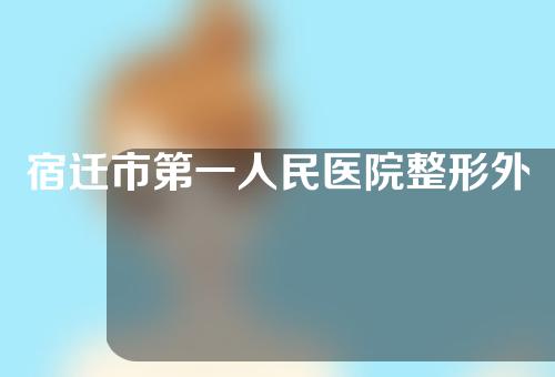 宿迁市第一人民医院整形外科怎么样？口碑评价+割双眼皮案例