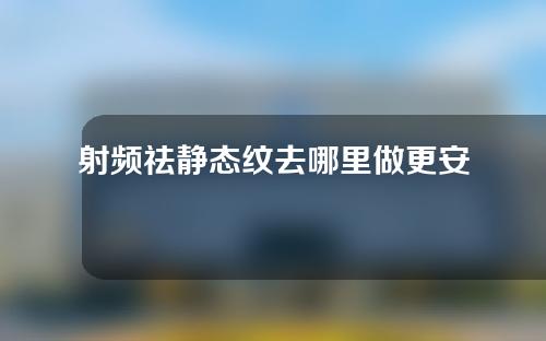 射频祛静态纹去哪里做更安全一些(射频祛静态纹安全又有效的解决方案)