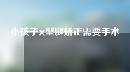 小孩子x型腿矫正需要手术吗