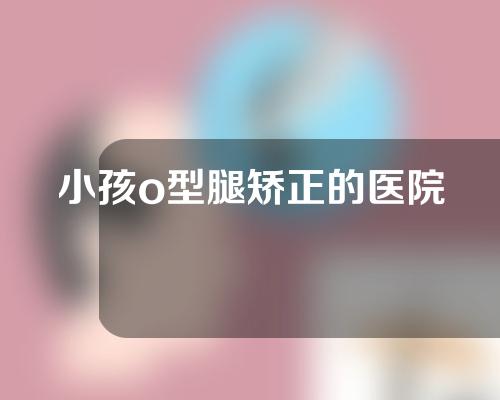 小孩o型腿矫正的医院