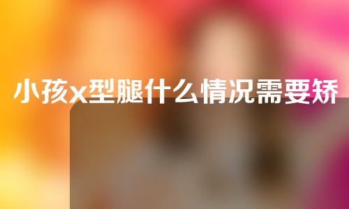 小孩x型腿什么情况需要矫正