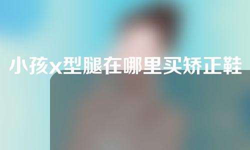 小孩x型腿在哪里买矫正鞋好