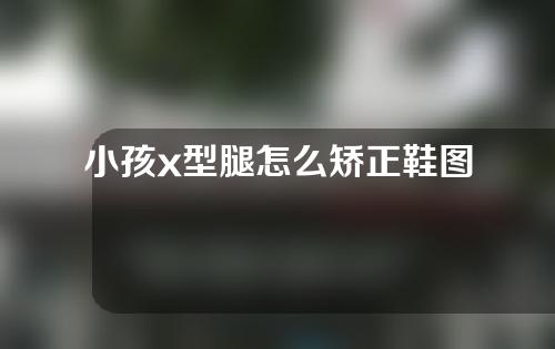 小孩x型腿怎么矫正鞋图