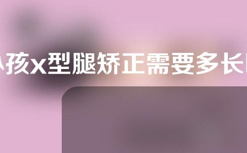 小孩x型腿矫正需要多长时间