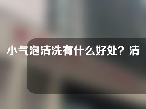 小气泡清洗有什么好处？清洁原理是什么？