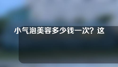 小气泡美容多少钱一次？这几个因素让手术价格发生变化！
