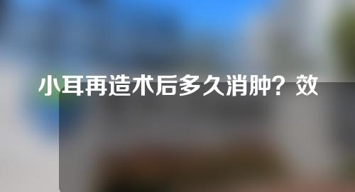 小耳再造术后多久消肿？效果可以维持多久？