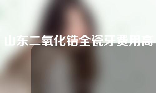 山东二氧化锆全瓷牙费用高吗(二氧化锆全瓷牙厂家厂)