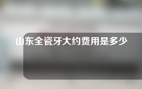 山东全瓷牙大约费用是多少(山东全瓷牙大约费用是多少钱一颗)