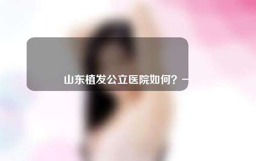 山东植发公立医院如何？一起来看一下吧